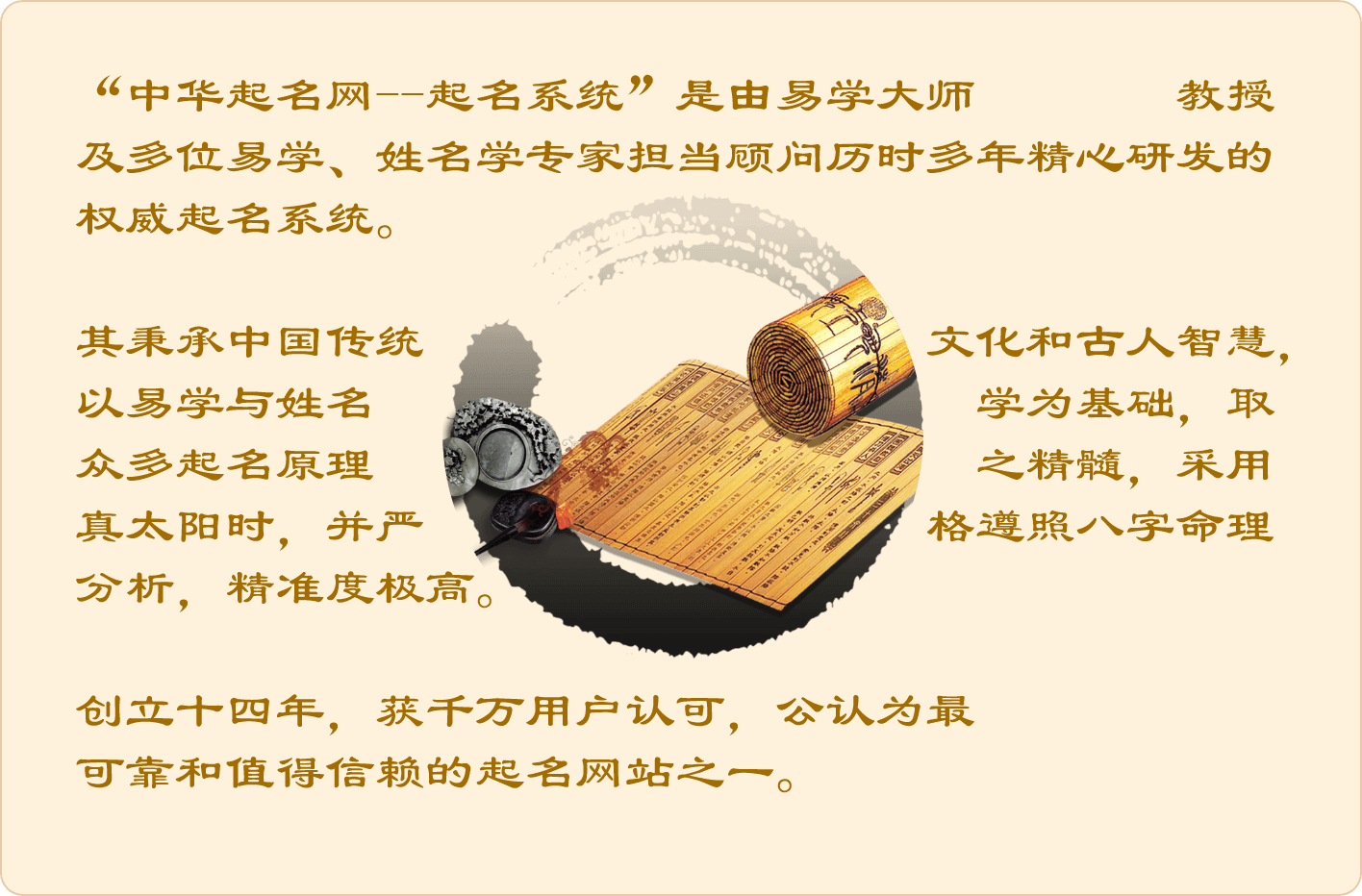 “中华起名网-起名系统”是由易学大师张舒清教授及多位易学、姓名学专家担当顾问历时多年精心研发的权威起名系统。其秉承中国传统文化和古人智慧，以易学与姓名学为基础，取众多起名原理之精髓，采用真太阳时，并严格遵照八字命理分析，准确度极高。创立十七年，获千万用户认可，公认为最可靠和值得信赖的起名网站之一。